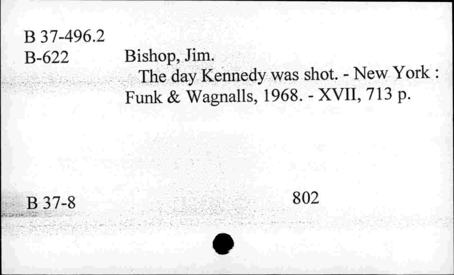 ﻿B 37-496.2 B-622	Bishop, Jim. The day Kennedy was shot. - New York : Funk & Wagnails, 1968. - XVII, 713 p.
B37-8	802